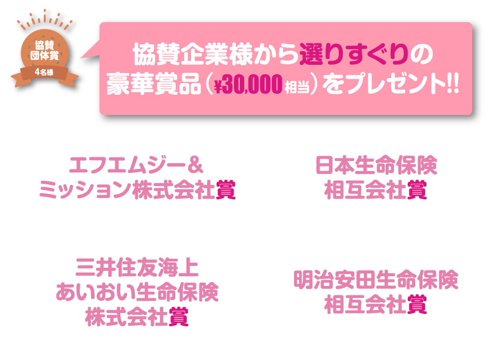 協賛団体賞4名様 協賛企業様から選りすぐりの豪華賞品（¥30,000相当）をプレゼント!!エフエムジー&ミッション株式会社賞 日本生命保険相互会社賞 三井住友海上あいおい生命保険株式会社賞 明治安田生命保険相互会社賞