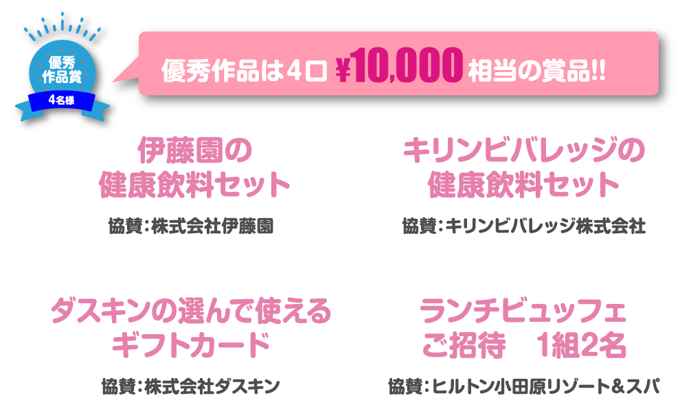 優秀作品賞4名様 優秀作品は4口¥10,000相当の賞品!!伊藤園の健康飲料セット 協賛：株式会社伊藤園 キリンビバレッジの健康飲料セット 協賛：キリンビバレッジ株式会社 ダスキンの選んで使えるギフトカード 協賛：株式会社ダスキン ランチビュッフェご招待　1組2名 協賛：ヒルトン小田原リゾート&スパ